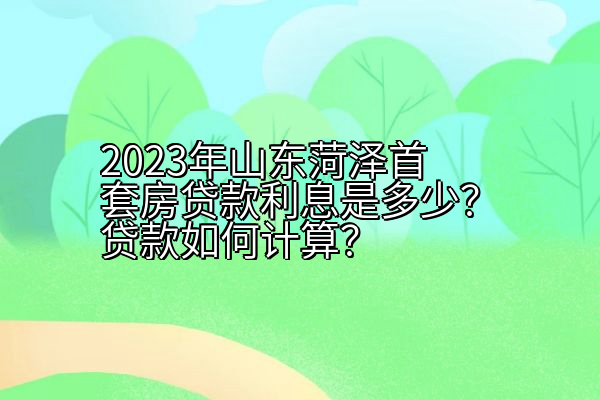 2023年山东菏泽首套房贷款利息是多少？贷款如何计算？