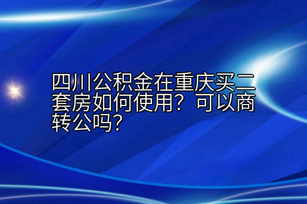 四川公积金在重庆买二套房如何使用？可以商转公吗？