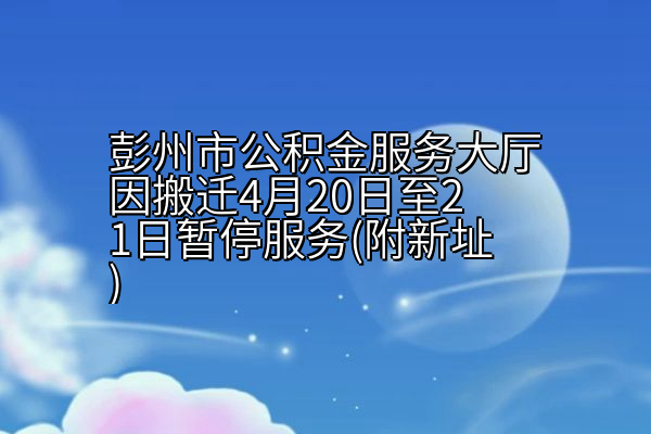 彭州市公积金服务大厅因搬迁4月20日至21日暂停服务(附新址)