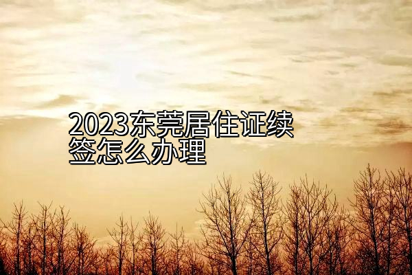 2023东莞居住证续签怎么办理