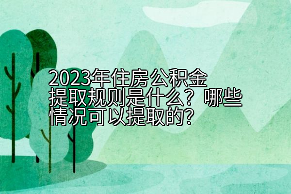 2023年住房公积金提取规则是什么？哪些情况可以提取的？