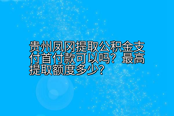 贵州凤冈提取公积金支付首付款可以吗？最高提取额度多少？