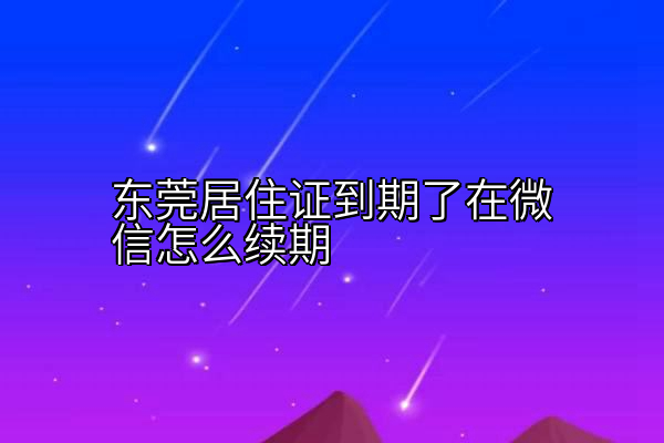 东莞居住证到期了在微信怎么续期