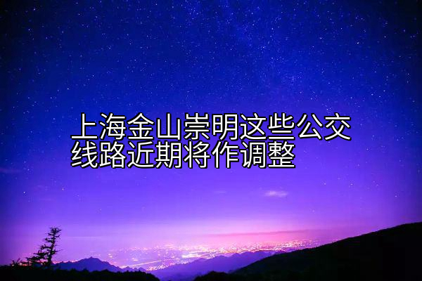 上海金山崇明这些公交线路近期将作调整