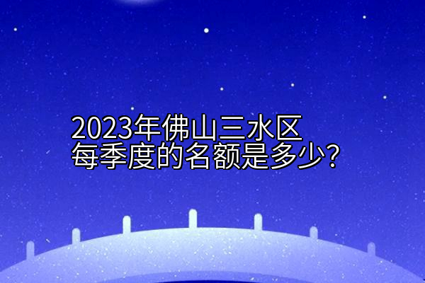 2023年佛山三水区每季度的入户名额是多少？