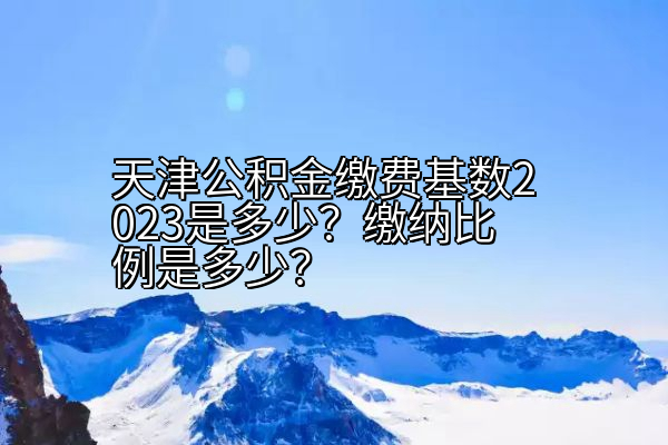 天津公积金缴费基数2023是多少？缴纳比例是多少？