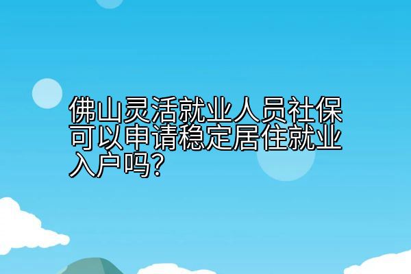 佛山灵活就业人员社保可以申请稳定居住就业入户吗？