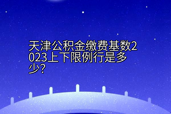 天津公积金缴费基数2023上下限例行是多少？