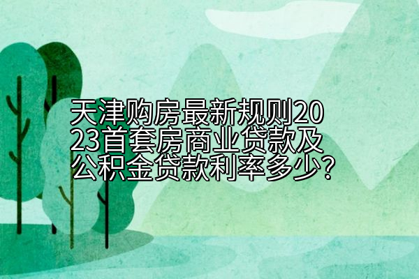 天津购房最新规则2023首套房商业贷款及公积金贷款利率多少？