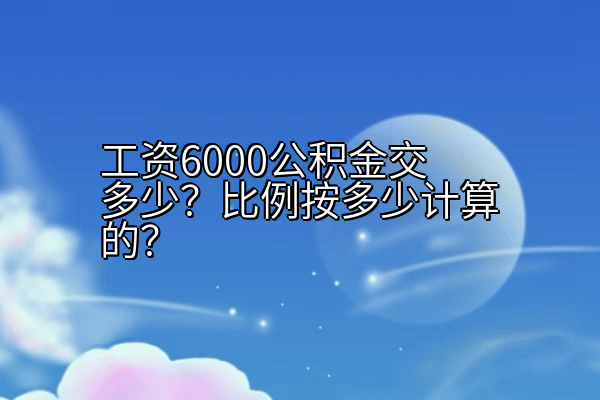 工资6000公积金交多少？比例按多少计算的？