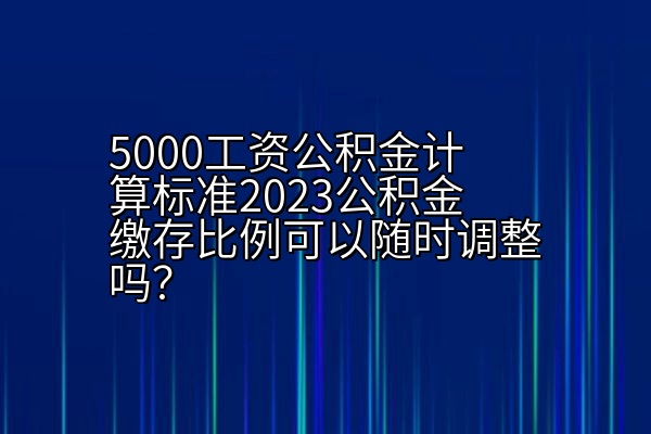 5000工资公积金计算标准2023公积金缴存比例可以随时调整吗？