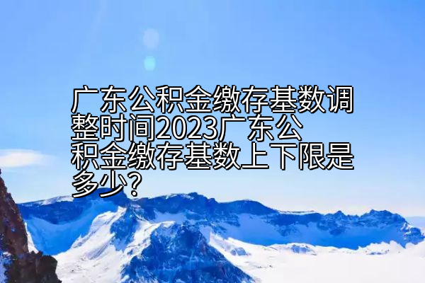 广东公积金缴存基数调整时间2023广东公积金缴存基数上下限是多少？