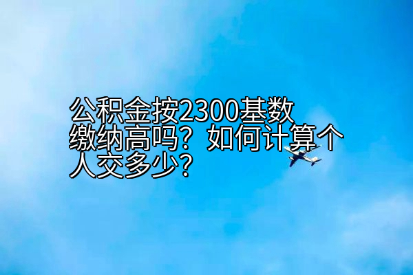 公积金按2300基数缴纳高吗？如何计算个人交多少？