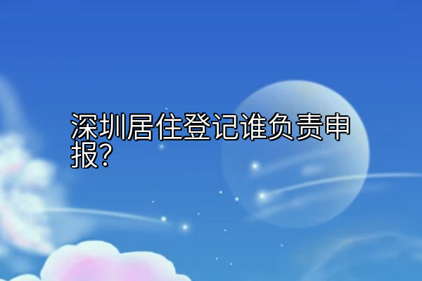 深圳居住登记谁负责申报？