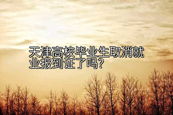 天津高校毕业生取消就业报到证了吗？