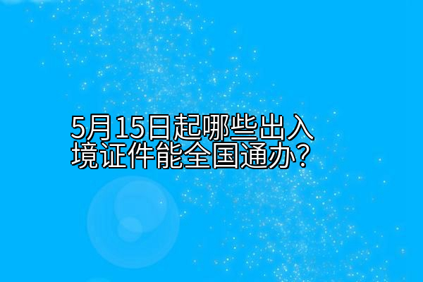 5月15日起哪些出入境证件能全国通办？