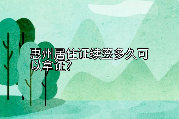 惠州居住证续签多久可以拿证？