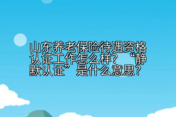 山东养老保险待遇资格认证工作怎么样？“静默认证”是什么意思？