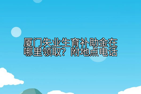 厦门失业生育补助金在哪里领取？附地点电话