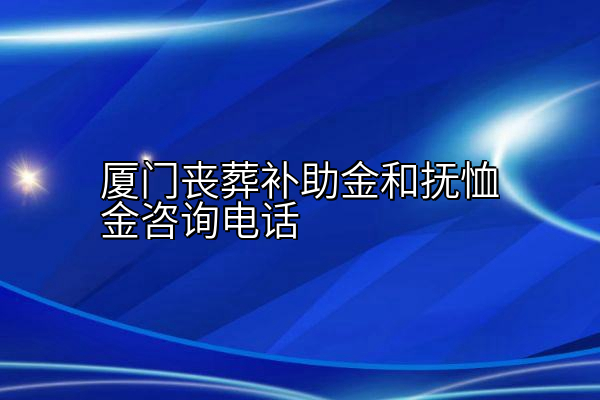 厦门丧葬补助金和抚恤金咨询电话