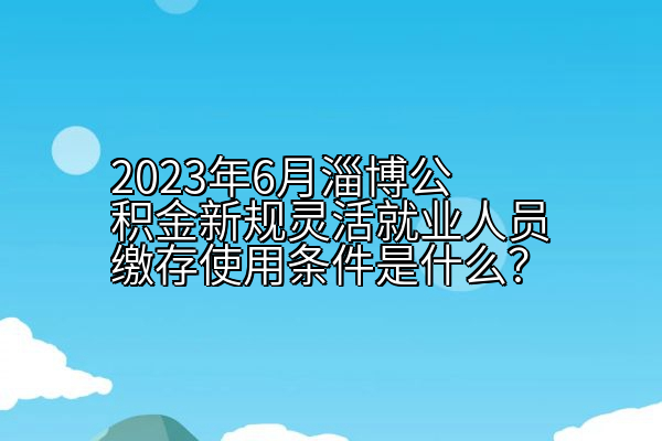 2023年6月淄博公积金新规灵活就业人员缴存使用条件是什么？