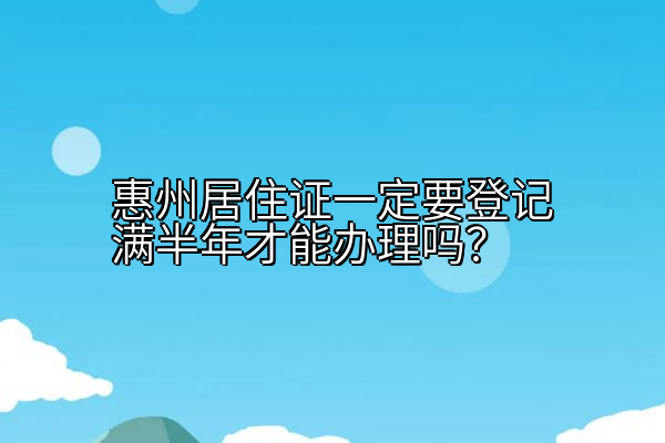 惠州居住证一定要登记满半年才能办理吗？