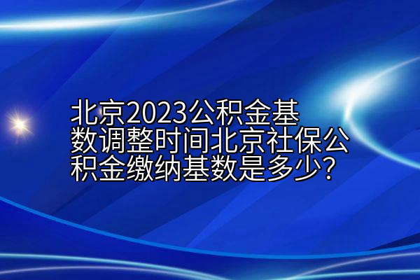 北京2023公积金基数调整时间北京社保公积金缴纳基数是多少？