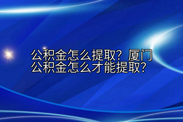 公积金怎么提取？厦门公积金怎么才能提取？