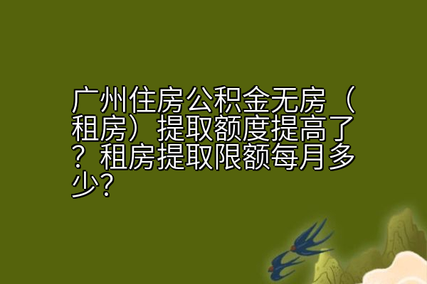 广州住房公积金无房（租房）提取额度提高了？租房提取限额每月多少？