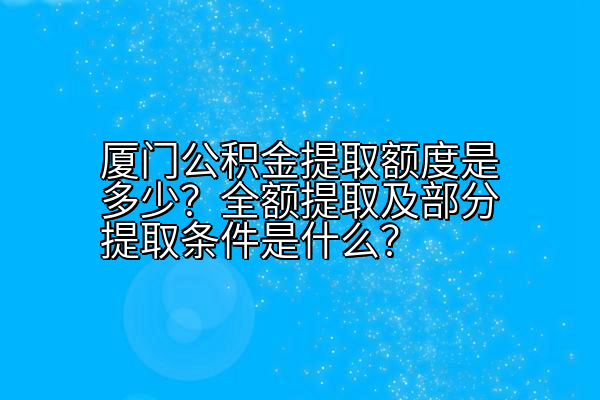 厦门公积金提取额度是多少？全额提取及部分提取条件是什么？