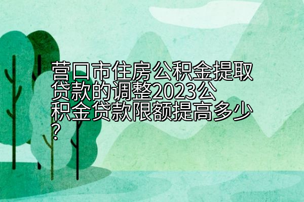 营口市住房公积金提取贷款的调整2023公积金贷款限额提高多少？