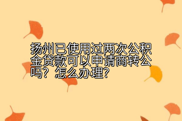 扬州已使用过两次公积金贷款可以申请商转公吗？怎么办理？