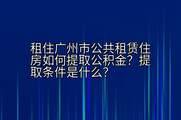 租住广州市公共租赁住房如何提取公积金？提取条件是什么？