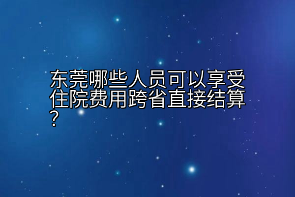 东莞哪些人员可以享受住院费用跨省直接结算？