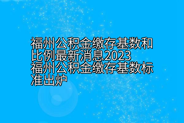 福州公积金缴存基数和比例2023公积金缴存基数标准