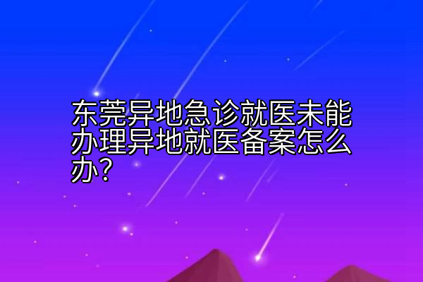 东莞异地急诊就医未能办理异地就医备案怎么办？