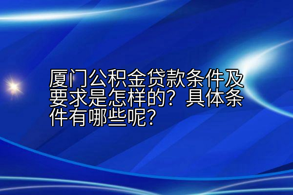 厦门公积金贷款条件及要求是怎样的？具体条件有哪些呢？