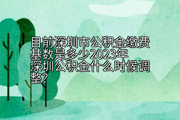 目前深圳市公积金缴费基数是多少2023年深圳公积金什么时候调整？