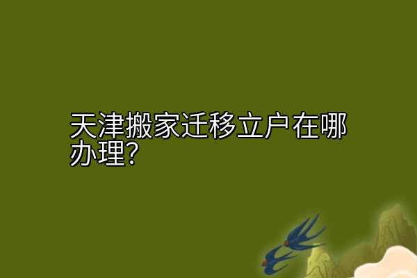 天津搬家迁移立户在哪办理？