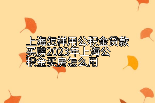 上海怎样用公积金贷款买房2023年上海公积金买房怎么用