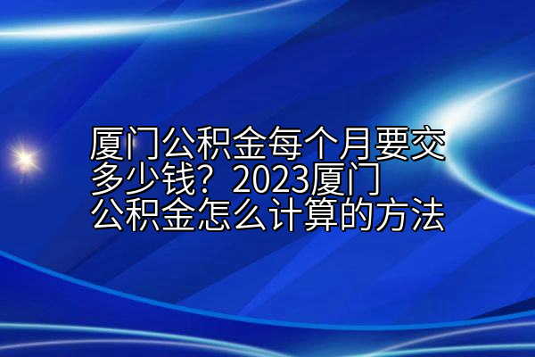 厦门公积金每个月要交多少钱？2023厦门公积金怎么计算的方法