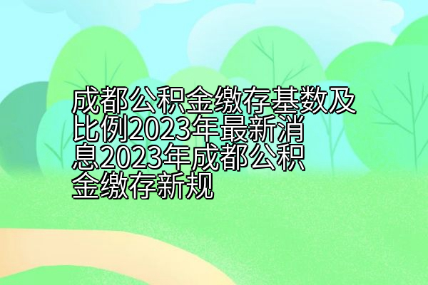 成都公积金缴存基数及比例2023年消息2023年成都公积金缴存新规