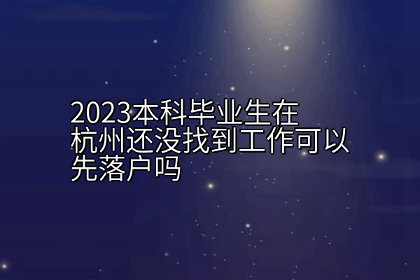 2023本科毕业生在杭州还没找到工作可以先落户吗