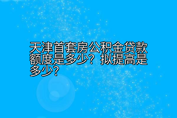 天津首套房公积金贷款额度是多少？拟提高是多少？