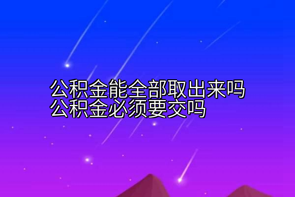 公积金能全部取出来吗公积金必须要交吗