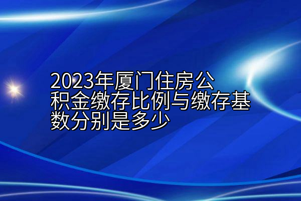 2023年厦门住房公积金缴存比例与缴存基数分别是多少