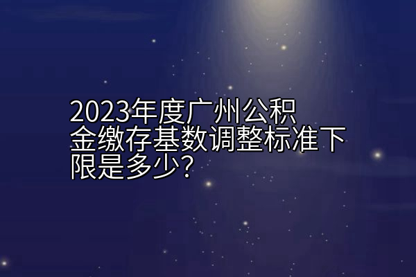 2023年度广州公积金缴存基数调整标准下限是多少？