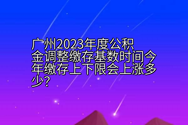 广州2023年度公积金调整缴存基数时间今年缴存上下限会上涨多少？