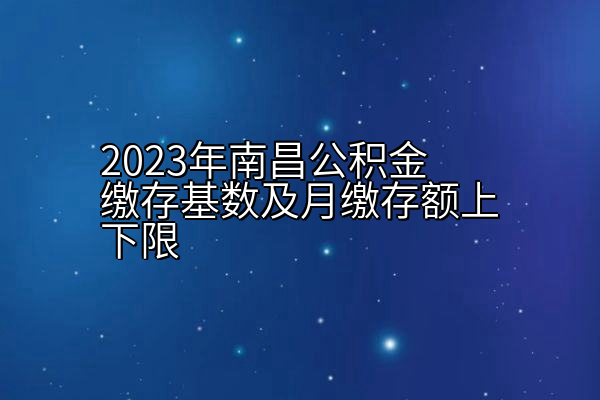 2023年南昌公积金缴存基数及月缴存额上下限