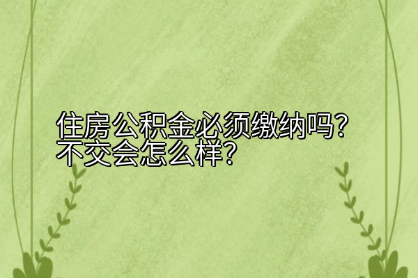 住房公积金必须缴纳吗？不交会怎么样？
